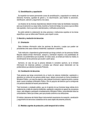 1.2. Sensibilización y capacitación
Se impartirán de manera permanente cursos de sensibilización y capacitación en materia de
Derechos Humanos, igualdad de género y no discriminación, para facilitar la prevención,
identificación, atención y seguimiento a los casos.
Los titulares de las diversas dependencias deberán brindar todas las facilidades necesarias
para que el personal a su cargo reciba, durante su horario de trabajo, los cursos a que se refiere
este apartado, mismo que serán calendarizados y notificados previamente.
Se podrá solicitar la colaboración de otras personas o instituciones expertas en los temas
específicos a que se refiere este Protocolo, para impartir cursos.
2. Atención y resolución de denuncias
2.1. Orientación
Debe brindarse información sobre las opciones de denuncia y quejas que pueden ser
procedentes ante casos violencia intrafamiliar, explotación o abandono.
Toda institución o dependencia gubernamental que tenga contacto con las personas Adultas
Mayores deberá brindar información, asesoría y orientación respecto a las posibilidades de
atención a la problemática que se plantee. En estos casos, se evitará por todos los medios, la
revictimización de las personas que acudan a pedir apoyo.
Asimismo, en caso de que la persona afectada lo considere oportuno, se le brindará
información de instancias públicas o privadas que ofrezcan apoyo relacionado con las
problemáticas que atiende el presente Protocolo.
2.2. Canalización de denuncias
Toda persona que tenga conocimiento de un hecho de violencia intrafamiliar, explotación o
abandono en contra de una persona adulta mayor, deberá comunicarlo en forma inmediata al
Ministerio Público, y en caso de urgencia, ante cualquier funcionario o agente de policía, quienes
darán cuenta inmediata al Ministerio Público. Ello sin perjuicio del derecho que le corresponde
a la persona afectada de hacerlo personalmente.
Todo funcionario o empleado público, que en el ejercicio de sus funciones tenga noticias de la
existencia de un delito de violencia intrafamiliar, explotación o abandono en agravio de una persona
mayor, está obligado a participarlo inmediatamente al Ministerio Público, transmitiéndole todos los
comprobantes o datos que tuviese, para que proceda conforme a sus atribuciones.
El Instituto Jalisciense del Adulto Mayor instrumentará mecanismos de recepción, canalización
y seguimiento de denuncias ciudadanas de los casos objeto del presente protocolo.
2.3. Medidas urgentes de protección y asilo temporal de la víctima
 
