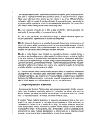 En caso de que se requiera la implementación de medidas urgentes, precautorias o cautelares
para cesar la violencia intrafamiliar en sus diversas formas, de las que manifieste la persona
Adulta Mayor haber sido víctima o de las que haya indicios de que lo fue, el Ministerio Público,
o el servidor público encargado de practicar diligencias de averiguación previa, podrá dictar las
siguientes medidas urgentes de protección para salvaguardar la integridad física y psicofísica
de la persona adulta mayor y proporcionarle seguridad y auxilio:
2.3.1. Las necesarias para evitar que el delito se siga cometiendo; y además, procederá a la
aprehensión de los responsables en los casos de flagrante delito.
2.3.2. En su caso, se brindará a la persona adulta mayor la atención médica de urgencia que
requiera y se levantará el parte médico de lesiones que corresponda.
2.3.3. En el supuesto de valorarse la necesidad de separarlo de su entorno familiar actual, y así
evitar que la persona adulta mayor tenga contacto con la persona probable agresora, el área de
trabajo social del Ministerio Público procederá enseguida a la búsqueda de las redes familiares o
de apoyo con que cuente el adulto mayor para el cuidado del mismo.
2.3.4. De no contar el adulto mayor violentado con redes alternas de apoyo y cuidado familiar, o
que estas no sean inmediatamente accesibles para losfines del punto anterior, en tanto se identifica
dichas redes familiares, el Ministerio Público podrá solicitar al Instituto Jalisciense del Adulto Mayor
la canalización de la persona mayor a un asilo albergue de carácter asistencial público o privado.
De manera provisional, y en tanto no se identifique a los familiares obligados a brindar el cuidado
y atención al adulto mayor, el Instituto podrá hacerse cargo o gestionar los gastos de manutención
y cuidados del adulto mayor temporalmente asilado.
2.3.5. Tanto el Ministerio Público como el Instituto Jalisciense del Adulto Mayor darán vista del caso
y su seguimiento a la Procuraduría Social, para que se le otorgue a la persona mayor la asesoría
jurídica correspondiente, y que el Agente de la Procuraduría Social, en los términos del artículo 446
del Código Civil del Estado de Jalisco, inicie la acción para pedir el aseguramiento de los alimentos
a los hijos de la persona temporalmente asilada, en su caso, o a sus hermanos.
2.3. Integración y resolución de denuncias
Corresponderá al Ministerio Público realizar las investigaciones que estén dirigidas a conocer
de los casos de violencia intrafamiliar, explotación o abandono que afecten a las personas
Adultas Mayores, ejecutando las medidas necesarias para su adecuada protección, y dando
vista a la Procuraduría Social y al Instituto Jalisciense del Adulto Mayor.
El Ministerio Público, mediante las acciones de prevención e investigación tanto de oficio como
a petición de parte, procederá a la integración de averiguaciones en dónde se tomarán en
consideración la declaración de la persona Adulta Mayor, los testigos existentes, inspección
ocular del lugar de los hechos, inspección ocular de las posibles lesiones, diversas diligencias,
investigación de campo y de trabajo social, vista a la Procuraduría Social del Estado de Jalisco,
ordenamiento de partes médicos, canalizaciones y determinación de la estancia personal
temporal y permanente de la persona Adulta Mayor en caso de ser necesario.
 