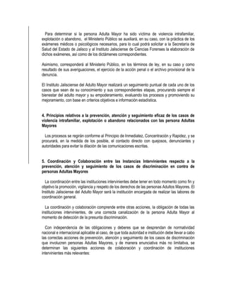 Para determinar si la persona Adulta Mayor ha sido víctima de violencia intrafamiliar,
explotación o abandono, el Ministerio Público se auxiliará, en su caso, con la práctica de los
exámenes médicos o psicológicos necesarios, para lo cual podrá solicitar a la Secretaría de
Salud del Estado de Jalisco y al Instituto Jalisciense de Ciencias Forenses la elaboración de
dichos exámenes, así como de los dictámenes correspondientes.
Asimismo, corresponderá al Ministerio Público, en los términos de ley, en su caso y como
resultado de sus averiguaciones, el ejercicio de la acción penal o el archivo provisional de la
denuncia.
El Instituto Jalisciense del Adulto Mayor realizará un seguimiento puntual de cada uno de los
casos que sean de su conocimiento y sus correspondientes etapas, procurando siempre el
bienestar del adulto mayor y su empoderamiento, evaluando los procesos y promoviendo su
mejoramiento, con base en criterios objetivos e información estadística.
4. Principios relativos a la prevención, atención y seguimiento eficaz de los casos de
violencia intrafamiliar, explotación o abandono relacionados con las persona Adultas
Mayores
Los procesos se regirán conforme al Principio de Inmediatez, Concentración y Rapidez, y se
procurará, en la medida de los posible, el contacto directo con quejosos, denunciantes y
autoridades para evitar la dilación de las comunicaciones escritas.
5. Coordinación y Colaboración entre las Instancias Intervinientes respecto a la
prevención, atención y seguimiento de los casos de discriminación en contra de
personas Adultas Mayores
La coordinación entre las instituciones intervinientes debe tener en todo momento como fin y
objetivo la promoción, vigilancia y respeto de los derechos de las personas Adultos Mayores. El
Instituto Jalisciense del Adulto Mayor será la institución encargada de realizar las labores de
coordinación general.
La coordinación y colaboración comprende entre otras acciones, la obligación de todas las
instituciones intervinientes, de una correcta canalización de la persona Adulta Mayor al
momento de detección de la presunta discriminación.
Con independencia de las obligaciones y deberes que se desprendan de normatividad
nacional e internacional aplicable al caso, de que toda autoridad e institución debe llevar a cabo
las correctas acciones de prevención, atención y seguimiento de los casos de discriminación
que involucren personas Adultas Mayores, y de manera enunciativa más no limitativa, se
determinan las siguientes acciones de colaboración y coordinación de instituciones
intervinientes más relevantes:
 