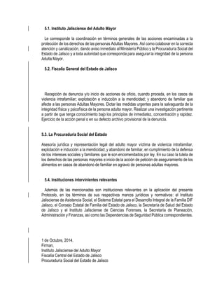 5.1. Instituto Jalisciense del Adulto Mayor
Le corresponde la coordinación en términos generales de las acciones encaminadas a la
protección de los derechos de las personas Adultas Mayores. Así como colaborar en la correcta
atención y canalización, dando aviso inmediato al Ministerio Público y la Procuraduría Social del
Estado de Jalisco y a toda autoridad que corresponda para asegurar la integridad de la persona
Adulta Mayor.
5.2. Fiscalía General del Estado de Jalisco
Recepción de denuncia y/o inicio de acciones de oficio, cuando proceda, en los casos de
violencia intrafamiliar; explotación e inducción a la mendicidad; y abandono de familiar que
afecte a las personas Adultas Mayores. Dictar las medidas urgentes para la salvaguarda de la
integridad física y psicofísica de la persona adulta mayor. Realizar una investigación pertinente
a partir de que tenga conocimiento bajo los principios de inmediatez, concentración y rapidez.
Ejercicio de la acción penal o en su defecto archivo provisional de la denuncia.
5.3. La Procuraduría Social del Estado
Asesoría jurídica y representación legal del adulto mayor víctima de violencia intrafamiliar,
explotación e inducción a la mendicidad; y abandono de familiar, en cumplimiento de la defensa
de los intereses sociales y familiares que le son encomendados por ley. En su caso la tutela de
los derechos de las personas mayores e inicio de la acción de petición de aseguramiento de los
alimentos en casos de abandono de familiar en agravio de personas adultas mayores.
5.4. Instituciones intervinientes relevantes
Además de las mencionadas son instituciones relevantes en la aplicación del presente
Protocolo, en los términos de sus respectivos marcos jurídicos y normativos: el Instituto
Jalisciense de Asistencia Social, el Sistema Estatal para el Desarrollo Integral de la Familia DIF
Jalisco, el Consejo Estatal de Familia del Estado de Jalisco, la Secretaría de Salud del Estado
de Jalisco y el Instituto Jalisciense de Ciencias Forenses, la Secretaría de Planeación,
Administración y Finanzas, así como las Dependencias de Seguridad Pública correspondientes.
1 de Octubre, 2014.
Firman,
Instituto Jalisciense del Adulto Mayor
Fiscalía Central del Estado de Jalisco
Procuraduría Social del Estado de Jalisco
 