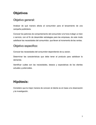 Objetivos

Objetivo general:
Analizar de qué manera afecta al consumidor para el lanzamiento de una
campaña publicitaria.

Conocer los patrones de comportamiento del consumidor a la hora d elegir un bien
o servicio, con el fin de desarrollar estrategias para las empresas, de este modo
satisfacer las necesidades del consumidor, que lleven al incremento de las ventas.


Objetivo especifico:
Conocer las necesidades del consumidor dependiendo de su sector.

Determinar las características que debe tener el producto para satisfacer la
demanda.

Identificar cuáles son las necesidades, deseos y expectativas de los clientes
actuales y potenciales.




Hipótesis:
Considero que la mejor manera de conocer al cliente es en base a la observación
y la investigación.




                                                                                 3
 