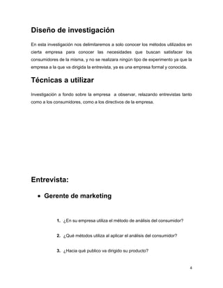 Diseño de investigación
En esta investigación nos delimitaremos a solo conocer los métodos utilizados en
cierta empresa para conocer las necesidades que buscan satisfacer los
consumidores de la misma, y no se realizara ningún tipo de experimento ya que la
empresa a la que va dirigida la entrevista, ya es una empresa formal y conocida.


Técnicas a utilizar
Investigación a fondo sobre la empresa a observar, relazando entrevistas tanto
como a los consumidores, como a los directivos de la empresa.




Entrevista:

      Gerente de marketing


             1. ¿En su empresa utiliza el método de análisis del consumidor?


             2. ¿Qué métodos utiliza al aplicar el análisis del consumidor?


             3. ¿Hacia qué publico va dirigido su producto?


                                                                                   4
 