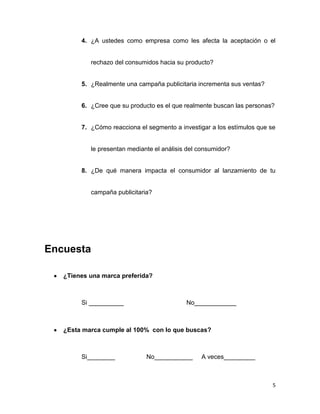 4. ¿A ustedes como empresa como les afecta la aceptación o el


           rechazo del consumidos hacia su producto?


        5. ¿Realmente una campaña publicitaria incrementa sus ventas?


        6. ¿Cree que su producto es el que realmente buscan las personas?


        7. ¿Cómo reacciona el segmento a investigar a los estímulos que se


           le presentan mediante el análisis del consumidor?


        8. ¿De qué manera impacta el consumidor al lanzamiento de tu


           campaña publicitaria?




Encuesta

   ¿Tienes una marca preferida?



        Si __________                       No____________



   ¿Esta marca cumple al 100% con lo que buscas?



        Si________            No___________      A veces_________



                                                                         5
 