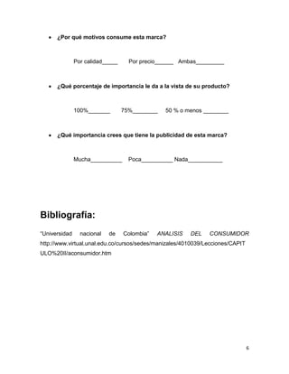 ¿Por qué motivos consume esta marca?



               Por calidad_____     Por precio______ Ambas_________



      ¿Qué porcentaje de importancia le da a la vista de su producto?



               100%_______        75%________   50 % o menos ________



      ¿Qué importancia crees que tiene la publicidad de esta marca?



               Mucha__________      Poca__________ Nada___________




Bibliografía:
“Universidad     nacional   de    Colombia”   ANALISIS   DEL   CONSUMIDOR
http://www.virtual.unal.edu.co/cursos/sedes/manizales/4010039/Lecciones/CAPIT
ULO%20II/aconsumidor.htm




                                                                                6
 