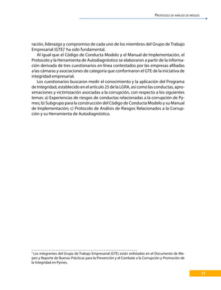 11
ración, liderazgo y compromiso de cada uno de los miembros del Grupo de Trabajo
Empresarial (GTE)5
ha sido fundamental.
Al igual que el Código de Conducta Modelo y el Manual de Implementación, el
Protocolo y la Herramienta de Autodiagnóstico se elaboraron a partir de la informa-
ción derivada de tres cuestionarios en línea contestados por las empresas afiliadas
a las cámaras y asociaciones de categoría que conformaron el GTE de la iniciativa de
integridad empresarial.
Los cuestionarios buscaron medir el conocimiento y la aplicación del Programa
de Integridad, establecido en el artículo 25 de la LGRA, así como las conductas, apro-
ximaciones y victimización asociadas a la corrupción, con respecto a los siguientes
temas: a) Experiencias de riesgos de conductas relacionadas a la corrupción de Py-
mes; b) Subgrupo para la construcción del Código de Conducta Modelo y su Manual
de Implementación; c) Protocolo de Análisis de Riesgos Relacionados a la Corrup-
ción y su Herramienta de Autodiagnóstico.
5
Los integrantes del Grupo de Trabajo Empresarial (GTE) están enlistados en el Documento de Ma-
peo y Reporte de Buenas Prácticas para la Prevención y el Combate a la Corrupción y Promoción de
la Integridad en Pymes.
PROTOCOLO DE ANÁLISIS DE RIESGOS
 