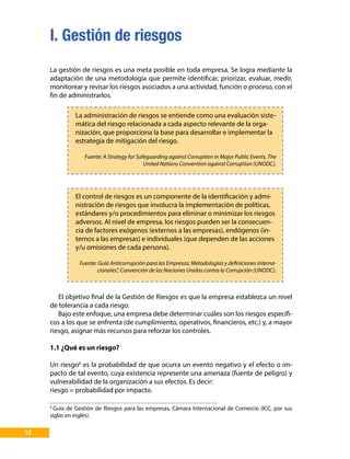 I. Gestión de riesgos
12
La gestión de riesgos es una meta posible en toda empresa. Se logra mediante la
adaptación de una metodología que permite identificar, priorizar, evaluar, medir,
monitorear y revisar los riesgos asociados a una actividad, función o proceso, con el
fin de administrarlos.
La administración de riesgos se entiende como una evaluación siste-
mática del riesgo relacionada a cada aspecto relevante de la orga-
nización, que proporciona la base para desarrollar e implementar la
estrategia de mitigación del riesgo.
Fuente: A Strategy for Safeguarding against Corruption in Major Public Events, The
United Nations Convention against Corruption (UNODC).
El control de riesgos es un componente de la identificación y admi-
nistración de riesgos que involucra la implementación de políticas,
estándares y/o procedimientos para eliminar o minimizar los riesgos
adversos. Al nivel de empresa, los riesgos pueden ser la consecuen-
cia de factores exógenos (externos a las empresas), endógenos (in-
ternos a las empresas) e individuales (que dependen de las acciones
y/u omisiones de cada persona).
Fuente: Guía Anticorrupción para las Empresas; Metodologías y definiciones interna-
cionales”, Convención de las Naciones Unidas contra la Corrupción (UNODC).
El objetivo final de la Gestión de Riesgos es que la empresa establezca un nivel
de tolerancia a cada riesgo.
Bajo este enfoque, una empresa debe determinar cuáles son los riesgos específi-
cos a los que se enfrenta (de cumplimiento, operativos, financieros, etc.) y, a mayor
riesgo, asignar más recursos para reforzar los controles.
1.1 ¿Qué es un riesgo?
Un riesgo6
es la probabilidad de que ocurra un evento negativo y el efecto o im-
pacto de tal evento, cuya existencia represente una amenaza (fuente de peligro) y
vulnerabilidad de la organización a sus efectos. Es decir:
riesgo = probabilidad por impacto.
6
Guía de Gestión de Riesgos para las empresas, Cámara Internacional de Comercio (ICC, por sus
siglas en inglés).
 