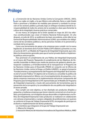 4
La Convención de las Naciones Unidas Contra la Corrupción (UNCAC, 2003),
por sus siglas en inglés, a la que México está adherida, llama a cada Estado
Parte a promover y fortalecer las medidas para prevenir y combatir la corrup-
ción en los sectores público y privado, bajo un enfoque novedoso donde la co-
rresponsabilidad de todos los actores de la sociedad es clave para fomentar la
cultura de la integridad y buenas prácticas comerciales.
En ese marco, el Congreso de la Unión aprobó en mayo de 2015 las refor-
mas constitucionales que crean el Sistema Nacional Anticorrupción. Un año
después, en julio de 2016, se publicaron las leyes secundarias, entre ellas la Ley
General de Responsabilidades Administrativas (LGRA), que establece las obliga-
ciones de los servidores públicos y de las personas morales en la prevención y
combate de la corrupción.
Como una herramienta de apoyo a las empresas para cumplir con la nueva
legislación, la Secretaría de la Función Pública (SFP) elaboró y presentó a su vez,
en junio de 2017, un Modelo de Programa de Integridad Empresarial, que esta-
blece los lineamientos generales para que el sector privado diseñe e implemen-
te políticas anticorrupción.
Para promover el cumplimiento de una Política de Integridad Empresarial,
en el marco del Proyecto “Apoyando el cumplimiento de los Objetivos de De-
sarrollo Sostenible en México por medio de prácticas de gobierno abierto, par-
ticipación ciudadana y el fortalecimiento de la transparencia” el Programa de
las Naciones Unidas para el Desarrollo (PNUD) en conjunto con la Oficina de
las Naciones Unidas contra la Droga y el Delito (UNODC), se apoyó el proyecto
“Fortalecimiento y acompañamiento del Programa de Integridad”de la Secreta-
ría de la Función Pública“. El objetivo de la iniciativa es consolidar la política de
integridad empresarial en México con el acompañamiento de pequeñas y me-
dianas empresas mexicanas en la implementación del primer componente del
Programa para la Integridad de la SFP, representado por el Modelo de Programa
de Integridad empresarial, a través del acercamiento de herramientas para la
prevención de la corrupción y la consolidación de una política de integridad en
el sector privado.
Para cumplir con este objetivo, se han diseñado seis productos dirigidos a
pequeñas y medianas empresas que tienen relación comercial con el sector pú-
blico, principalmente, con el objetivo de que desarrollen e implementen una Po-
lítica de Integridad Empresarial. Estos productos se realizaron en colaboración
con cámaras empresariales y cuerpos colegiados de profesionistas con quienes
se conformó el Grupo de Trabajo Empresarial (GTE), encargado de participar en
el diseño e implementación de dichos productos.
Los miembros que integraron el Grupo de Trabajo Empresarial son:
1. Alliance for Integrity
2.AsociaciónMexicanadeIndustriasInnovadorasdeDispositivosMédicos,AMID
Prólogo
 