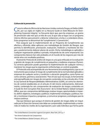 Cultura de la prevención
Como lo refiere la Oficina de las Naciones Unidas contra la Droga y el Delito (UNO-
DC, por sus siglas en inglés) en su Resource Guide on State Measures for Stren-
ghtening Corporate Integrity,1
es frecuente decir que, para las empresas, un gramo
de prevención vale más que un kilo de cura, lo que solo se logra con un programa
interno efectivo para prevenir y detectar violaciones a la ley o a estándares éticos.
Estos programas se denominan de“cumplimiento”o“prevención”.
Para asegurar que la implementación de un Programa de Cumplimiento sea
efectiva y eficiente, debe aplicarse una metodología de Gestión de Riesgos, que
permita la identificación, priorización, evaluación, medición y monitoreo de ries-
gos y posteriormente elaborar planes de acción. Dicha metodología es aplicable a
cualquier organización pública o privada, incluyendo las de corte empresarial. Sus
componentes básicos han sido probados en el mundo de los negocios por más de
veinte años con resultados positivos.
El presente Protocolo de análisis de riesgos es una guía enfocada en la evaluación
y gestión de riesgos de cumplimiento en pequeñas y medianas empresas (Pymes).
Su correcta aplicación puede garantizar la implementación de cualquier norma y
mantener los riesgos que la organización enfrenta bajo un control aceptable.
El Protocolo está acompañado de una Herramienta de autodiagnóstico, que es un
instrumento para evaluar el riesgo de cumplimiento de la normatividad aplicable a
empresas de cualquier sector y condición o ubicación geográfica, como Pymes así
como cámaras, gremios y asociaciones.2
Para el caso que nos ocupa, la herramienta
está ejemplificada con riesgos de corrupción contenidos en los artículos 66 a 72 de
la Ley General de Responsabilidades Administrativas (LGRA), así como los elemen-
tos de control establecidos en el artículo 25 del mismo ordenamiento. Adicional-
mente, contempla los seis componentes de evaluación de riesgos contenidos en
A Guide for Anti-Corruption Risk Assessment,3
de la United Nations Global Compact
Office, que son: compromiso del liderazgo; evaluar riesgos, oportunidades e impac-
to; definir objetivos, estrategias y políticas; implementar estrategias y políticas; me-
dir y monitorear impactos y progresos, y comunicar progresos y estrategias para la
mejora continua.
Hay que destacar que aunque el sistema de gestión de riesgos debe ser impul-
sado por la Dirección General, éste debe ser comprendido, implementado y mante-
nido en todos los niveles de la organización y por cada individuo que forma parte
1
The United Nations Convention against Corruption, New York, 2013, p. 1
2
Ver Anexo Evaluación de Compromiso
3
The United Nations Global Compact, 2013, p. 9.
9
Introducción
 