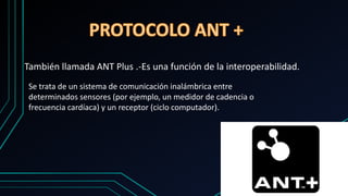También llamada ANT Plus .-Es una función de la interoperabilidad.
Se trata de un sistema de comunicación inalámbrica entre
determinados sensores (por ejemplo, un medidor de cadencia o
frecuencia cardíaca) y un receptor (ciclo computador).
 