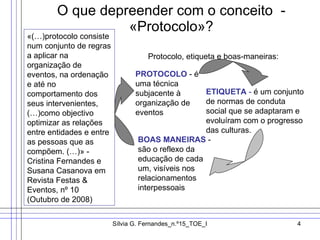 O que depreender com o conceito  - «Protocolo»? «(…)protocolo consiste num conjunto de regras a aplicar na organização de eventos, na ordenação e até no comportamento dos seus intervenientes, (…)como objectivo optimizar as relações entre entidades e entre as pessoas que as compõem. (…)» - Cristina Fernandes e Susana Casanova em Revista Festas & Eventos, nº 10 (Outubro de 2008) Protocolo, etiqueta e boas-maneiras: PROTOCOLO  - é uma técnica subjacente à organização de eventos  ETIQUETA  -  é um conjunto de normas de conduta social que se adaptaram e evoluíram com o progresso das culturas. BOAS MANEIRAS  - são o reflexo da educação de cada um, visíveis nos relacionamentos interpessoais  