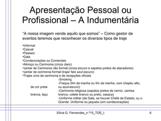 Apresentação Pessoal ou Profissional – A Indumentária “A nossa imagem vende aquilo que somos” – Como gestor de eventos teremos que reconhecer os diversos tipos de traje Informal Casual Passeio Gala Condecorações ou Comendas Almoço ou Cerimonia (cinza claro) Jantar de Cerimonia não formal (cinza escuro e sapatos pretos de atacadores) Jantar de cerimonia formal (trajar fato azul escuro) Trajes civis de cerimonia e de recepções oficiais -Smoking -Fraque (fim da manha ou fim da manha, com chapéu alto, de cor preta  ou azul-escuro) -Cerimonia religiosa (sapatos pretos de verniz, camisa branca, laço  branco, colete branco ou preto, casaca) -Uniforme militar (de Gala, se houver Chefe de Estado; ou o  Grande  Uniforme ou jaqueta com condecorações) 