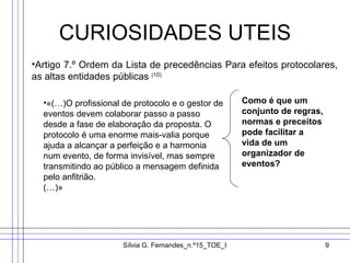 CURIOSIDADES UTEIS Artigo 7.º Ordem da Lista de precedências Para efeitos protocolares, as altas entidades públicas  (10) «(…)O profissional de protocolo e o gestor de eventos devem colaborar passo a passo desde a fase de elaboração da proposta. O protocolo é uma enorme mais-valia porque ajuda a alcançar a perfeição e a harmonia num evento, de forma invisível, mas sempre transmitindo ao público a mensagem definida pelo anfitrião. (…)» Como é que um conjunto de regras, normas e preceitos pode facilitar a vida de um organizador de eventos? 