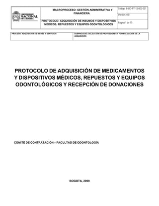  
MACROPROCESO: GESTIÓN ADMINITRATIVA Y
FINANCIERA
Código: B-OD-PT-12-002-001
Versión: 0.0
PROTOCOLO: ADQUISICIÓN DE INSUMOS Y DISPOSITIVOS
MÉDICOS, REPUESTOS Y EQUIPOS ODONTOLÓGICOS
Página 1 de 15
 
PROCESO: ADQUISICIÓN DE BIENES Y SERVICIOS SUBPROCESO: SELECCIÓN DE PROVEEDORES Y FORMALIZACIÓN DE LA
ADQUISICIÓN
 
PROTOCOLO DE ADQUISICIÓN DE MEDICAMENTOS
Y DISPOSITIVOS MÉDICOS, REPUESTOS Y EQUIPOS
ODONTOLÓGICOS Y RECEPCIÓN DE DONACIONES
COMITÉ DE CONTRATACIÓN – FACULTAD DE ODONTOLOGÍA
BOGOTA, 2009
 