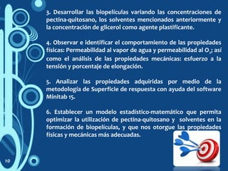 3. Desarrollar las biopelículas variando las concentraciones de
pectina-quitosano, los solventes mencionados anteriormente y
la concentración de glicerol como agente plastificante.
4. Observar e identificar el comportamiento de las propiedades
físicas: Permeabilidad al vapor de agua y permeabilidad al O2; así
como el análisis de las propiedades mecánicas: esfuerzo a la
tensión y porcentaje de elongación.
5. Analizar las propiedades adquiridas por medio de la
metodología de Superficie de respuesta con ayuda del software
Minitab 15.
6. Establecer un modelo estadístico-matemático que permita
optimizar la utilización de pectina-quitosano y solventes en la
formación de biopelículas, y que nos otorgue las propiedades
físicas y mecánicas más adecuadas.
10
 