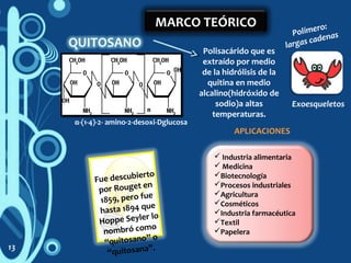 MARCO TEÓRICO
Polisacárido que es
extraído por medio
de la hidrólisis de la
quitina en medio
alcalino(hidróxido de
sodio)a altas
temperaturas.
α-(1-4)-2- amino-2-desoxi-Dglucosa
Polímero:
largas cadenas
Fue descubierto
por Rouget en
1859, pero fue
hasta 1894 que
Hoppe Seyler lo
nombró como
“quitosano” o
“quitosana”.
 Industria alimentaria
 Medicina
Biotecnología
Procesos industriales
Agricultura
Cosméticos
Industria farmacéutica
Textil
Papelera
APLICACIONES
13
Exoesqueletos
 