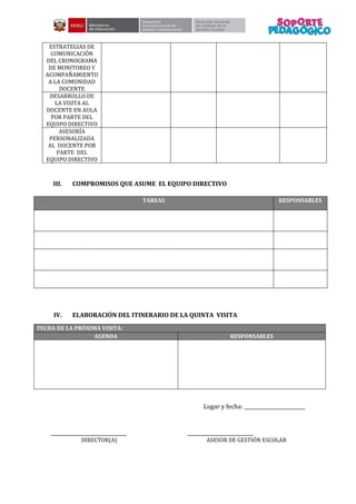 ESTRATEGIAS DE
COMUNICACIÓN
DEL CRONOGRAMA
DE MONITOREO Y
ACOMPAÑAMIENTO
A LA COMUNIDAD
DOCENTE
DESARROLLO DE
LA VISITA AL
DOCENTE EN AULA
POR PARTE DEL
EQUIPO DIRECTIVO
ASESORÍA
PERSONALIZADA
AL DOCENTE POR
PARTE DEL
EQUIPO DIRECTIVO
III. COMPROMISOS QUE ASUME EL EQUIPO DIRECTIVO
TAREAS RESPONSABLES
IV. ELABORACIÓN DEL ITINERARIO DE LA QUINTA VISITA
FECHA DE LA PRÓXIMA VISITA:
AGENDA RESPONSABLES
Lugar y fecha: _________________________
_______________________________ ___________________________
DIRECTOR(A) ASESOR DE GESTIÓN ESCOLAR
 