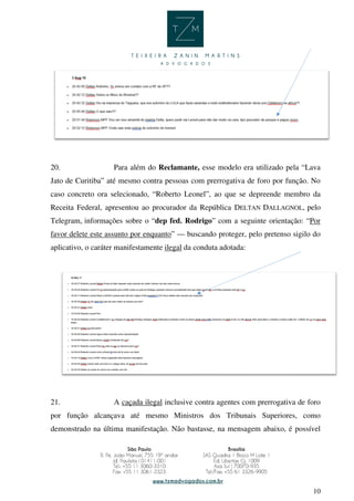 10
20. Para além do Reclamante, esse modelo era utilizado pela “Lava
Jato de Curitiba” até mesmo contra pessoas com prerrogativa de foro por função. No
caso concreto ora selecionado, “Roberto Leonel”, ao que se depreende membro da
Receita Federal, apresentou ao procurador da República DELTAN DALLAGNOL, pelo
Telegram, informações sobre o “dep fed. Rodrigo” com a seguinte orientação: “Por
favor delete este assunto por enquanto” — buscando proteger, pelo pretenso sigilo do
aplicativo, o caráter manifestamente ilegal da conduta adotada:
21. A caçada ilegal inclusive contra agentes com prerrogativa de foro
por função alcançava até mesmo Ministros dos Tribunais Superiores, como
demonstrado na última manifestação. Não bastasse, na mensagem abaixo, é possível
 