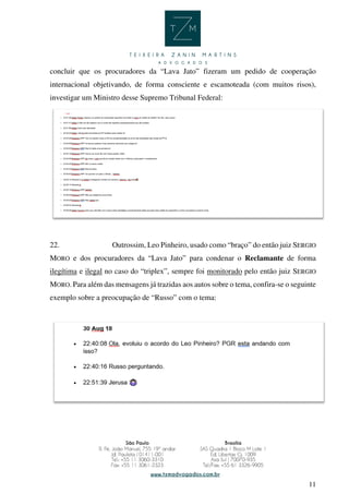 11
concluir que os procuradores da “Lava Jato” fizeram um pedido de cooperação
internacional objetivando, de forma consciente e escamoteada (com muitos risos),
investigar um Ministro desse Supremo Tribunal Federal:
22. Outrossim, Leo Pinheiro, usado como “braço” do então juiz SERGIO
MORO e dos procuradores da “Lava Jato” para condenar o Reclamante de forma
ilegítima e ilegal no caso do “triplex”, sempre foi monitorado pelo então juiz SERGIO
MORO. Para além das mensagens já trazidas aos autos sobre o tema, confira-se o seguinte
exemplo sobre a preocupação de “Russo” com o tema:
 