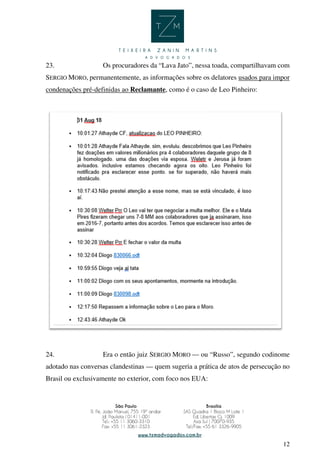 12
23. Os procuradores da “Lava Jato”, nessa toada, compartilhavam com
SERGIO MORO, permanentemente, as informações sobre os delatores usados para impor
condenações pré-definidas ao Reclamante, como é o caso de Leo Pinheiro:
24. Era o então juiz SERGIO MORO — ou “Russo”, segundo codinome
adotado nas conversas clandestinas — quem sugeria a prática de atos de persecução no
Brasil ou exclusivamente no exterior, com foco nos EUA:
 