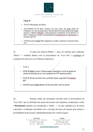 13
25. O então juiz SERGIO MORO — uma vez referido pelo codinome
“Russo” — também definia com os procuradores da “Lava Jato” a estratégia de
condução dos processos nos Tribunais Superiores:
26. Emerge, ainda, das mensagens trocadas entre os procuradores da
“Lava Jato” que na definição das penas decorrentes das ilegítimas condenações contra
o Reclamante também era considerada a “idade” — ou seja, trabalhava-se de forma
consciente e totalmente descabida com a elevação da pena até mesmo para afastar a
possibilidade de prescrição, independentemente dos critérios legais:
 