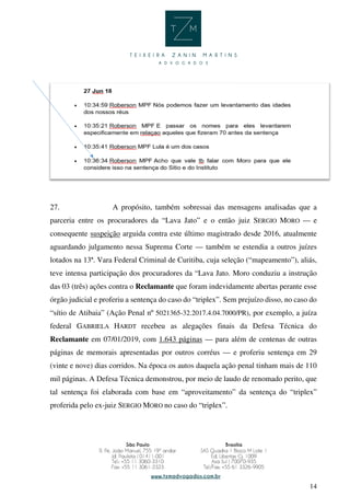 14
27. A propósito, também sobressai das mensagens analisadas que a
parceria entre os procuradores da “Lava Jato” e o então juiz SERGIO MORO — e
consequente suspeição arguida contra este último magistrado desde 2016, atualmente
aguardando julgamento nessa Suprema Corte — também se estendia a outros juízes
lotados na 13ª. Vara Federal Criminal de Curitiba, cuja seleção (“mapeamento”), aliás,
teve intensa participação dos procuradores da “Lava Jato. Moro conduziu a instrução
das 03 (três) ações contra o Reclamante que foram indevidamente abertas perante esse
órgão judicial e proferiu a sentença do caso do “triplex”. Sem prejuízo disso, no caso do
“sítio de Atibaia” (Ação Penal nº 5021365-32.2017.4.04.7000/PR), por exemplo, a juíza
federal GABRIELA HARDT recebeu as alegações finais da Defesa Técnica do
Reclamante em 07/01/2019, com 1.643 páginas — para além de centenas de outras
páginas de memorais apresentadas por outros corréus — e proferiu sentença em 29
(vinte e nove) dias corridos. Na época os autos daquela ação penal tinham mais de 110
mil páginas. A Defesa Técnica demonstrou, por meio de laudo de renomado perito, que
tal sentença foi elaborada com base em “aproveitamento” da sentença do “triplex”
proferida pelo ex-juiz SERGIO MORO no caso do “triplex”.
 
