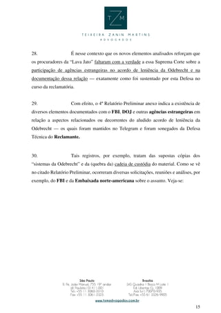 15
28. É nesse contexto que os novos elementos analisados reforçam que
os procuradores da “Lava Jato” faltaram com a verdade a essa Suprema Corte sobre a
participação de agências estrangeiras no acordo de leniência da Odebrecht e na
documentação dessa relação — exatamente como foi sustentado por esta Defesa no
curso da reclamatória.
29. Com efeito, o 4º Relatório Preliminar anexo indica a existência de
diversos elementos documentados com o FBI, DOJ e outras agências estrangeiras em
relação a aspectos relacionados ou decorrentes do aludido acordo de leniência da
Odebrecht — os quais foram mantidos no Telegram e foram sonegados da Defesa
Técnica do Reclamante.
30. Tais registros, por exemplo, tratam das supostas cópias dos
“sistemas da Odebrecht” e da (quebra da) cadeia de custódia do material. Como se vê
no citado Relatório Preliminar, ocorreram diversas solicitações, reuniões e análises, por
exemplo, do FBI e da Embaixada norte-americana sobre o assunto. Veja-se:
 