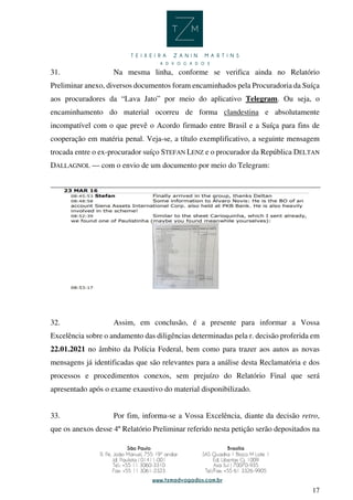 17
31. Na mesma linha, conforme se verifica ainda no Relatório
Preliminar anexo, diversos documentos foram encaminhados pela Procuradoria da Suíça
aos procuradores da “Lava Jato” por meio do aplicativo Telegram. Ou seja, o
encaminhamento do material ocorreu de forma clandestina e absolutamente
incompatível com o que prevê o Acordo firmado entre Brasil e a Suíça para fins de
cooperação em matéria penal. Veja-se, a título exemplificativo, a seguinte mensagem
trocada entre o ex-procurador suíço STEFAN LENZ e o procurador da República DELTAN
DALLAGNOL — com o envio de um documento por meio do Telegram:
32. Assim, em conclusão, é a presente para informar a Vossa
Excelência sobre o andamento das diligências determinadas pela r. decisão proferida em
22.01.2021 no âmbito da Polícia Federal, bem como para trazer aos autos as novas
mensagens já identificadas que são relevantes para a análise desta Reclamatória e dos
processos e procedimentos conexos, sem prejuízo do Relatório Final que será
apresentado após o exame exaustivo do material disponibilizado.
33. Por fim, informa-se a Vossa Excelência, diante da decisão retro,
que os anexos desse 4º Relatório Preliminar referido nesta petição serão depositados na
 