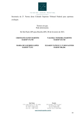 18
Secretaria da 2ª. Turma deste Colendo Supremo Tribunal Federal para oportuna
avaliação.
Termos em que,
Pede deferimento.
De São Paulo (SP) para Brasília (DF), 08 de fevereiro de 2021.
CRISTIANO ZANIN MARTINS
OAB/SP 172.730
VALESKA TEIXEIRA MARTINS
OAB/SP 153.720
MARIA DE LOURDES LOPES
OAB/SP 77.513
ELIAKIN TATSUO Y. P. DOS SANTOS
OAB/SP 386.266
CRISTIANO
ZANIN MARTINS
Assinado de forma digital por
CRISTIANO ZANIN MARTINS
Dados: 2021.02.08 00:43:11
-03'00'
 