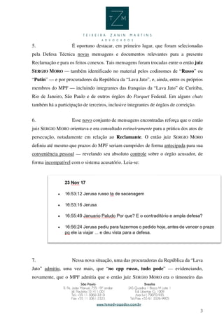 3
5. É oportuno destacar, em primeiro lugar, que foram selecionadas
pela Defesa Técnica novas mensagens e documentos relevantes para a presente
Reclamação e para os feitos conexos. Tais mensagens foram trocadas entre o então juiz
SERGIO MORO — também identificado no material pelos codinomes de “Russo” ou
“Putin” — e por procuradores da República da “Lava Jato”, e, ainda, entre os próprios
membros do MPF — incluindo integrantes das franquias da “Lava Jato” de Curitiba,
Rio de Janeiro, São Paulo e de outros órgãos do Parquet Federal. Em alguns chats
também há a participação de terceiros, inclusive integrantes de órgãos de correição.
6. Esse novo conjunto de mensagens encontradas reforça que o então
juiz SERGIO MORO orientava e era consultado rotineiramente para a prática dos atos de
persecução, notadamente em relação ao Reclamante. O então juiz SERGIO MORO
definiu até mesmo que prazos do MPF seriam cumpridos de forma antecipada para sua
conveniência pessoal — revelando seu absoluto controle sobre o órgão acusador, de
forma incompatível com o sistema acusatório. Leia-se:
7. Nessa nova situação, uma das procuradoras da República da “Lava
Jato” admitiu, uma vez mais, que “no cpp russo, tudo pode” — evidenciando,
novamente, que o MPF admitia que o então juiz SERGIO MORO era o timoneiro das
 