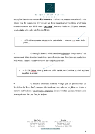 4
acusações formuladas contra o Reclamante e conduzia os processos envolvendo este
último fora do regramento previsto em lei. Essa inaceitável circunstância era tratada
eufemisticamente pelo MPF como “cpp russo”, em uma alusão ao código de processo
penal criado pelo então juiz SERGIO MORO:
8. O então juiz SERGIO MORO era quem impunha à “Força-Tarefa” até
mesmo onde iriam tramitar inquéritos e procedimentos que deveriam ser conduzidos
pela Polícia Federal e supervisionados pelo órgão acusatório:
9. O material analisado também reforça que os procuradores da
República da “Lava Jato”, no exercício funcional, arrecadavam — falsos — boatos e
rumores sobre alvos e distribuíam à imprensa, inclusive sobre agentes públicos com
prerrogativa de foro por função. Veja-se:
 