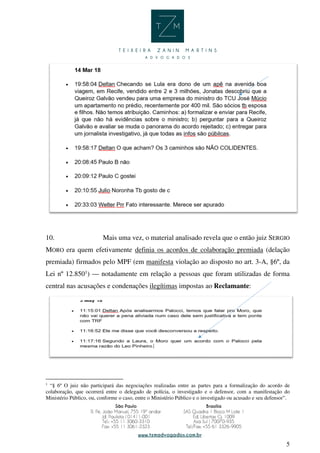 5
10. Mais uma vez, o material analisado revela que o então juiz SERGIO
MORO era quem efetivamente definia os acordos de colaboração premiada (delação
premiada) firmados pelo MPF (em manifesta violação ao disposto no art. 3-A, §6º, da
Lei nº 12.8501
) — notadamente em relação a pessoas que foram utilizadas de forma
central nas acusações e condenações ilegítimas impostas ao Reclamante:
1
“§ 6º O juiz não participará das negociações realizadas entre as partes para a formalização do acordo de
colaboração, que ocorrerá entre o delegado de polícia, o investigado e o defensor, com a manifestação do
Ministério Público, ou, conforme o caso, entre o Ministério Público e o investigado ou acusado e seu defensor”.
 