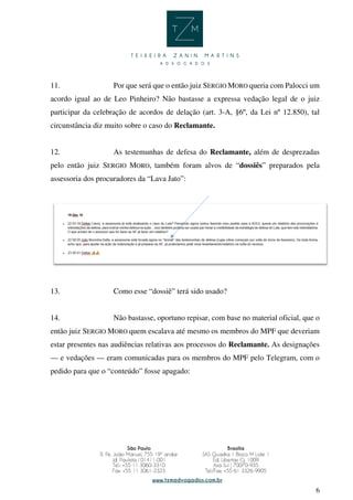 6
11. Por que será que o então juiz SERGIO MORO queria com Palocci um
acordo igual ao de Leo Pinheiro? Não bastasse a expressa vedação legal de o juiz
participar da celebração de acordos de delação (art. 3-A, §6º, da Lei nº 12.850), tal
circunstância diz muito sobre o caso do Reclamante.
12. As testemunhas de defesa do Reclamante, além de desprezadas
pelo então juiz SERGIO MORO, também foram alvos de “dossiês” preparados pela
assessoria dos procuradores da “Lava Jato”:
13. Como esse “dossiê” terá sido usado?
14. Não bastasse, oportuno repisar, com base no material oficial, que o
então juiz SERGIO MORO quem escalava até mesmo os membros do MPF que deveriam
estar presentes nas audiências relativas aos processos do Reclamante. As designações
— e vedações — eram comunicadas para os membros do MPF pelo Telegram, com o
pedido para que o “conteúdo” fosse apagado:
 