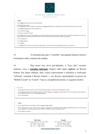 7
15. A orientação para que o “conteúdo” seja apagado dispensa maiores
formulações sobre a natureza da conduta.
16. Para atacar seus alvos pré-definidos, a “Lava Jato” recorreu
inúmeras vezes a consultas informais (ilegais) sobre dados sigilosos da Receita
Federal. Em alguns diálogos, aliás, consta expressamente a referência à verificação
“informal” solicitada à Receita Federal — em diversas oportunidades na pessoa de
“Roberto Leonel” ou “Leonel”. Veja-se, exemplificativamente, os seguintes trechos:
 