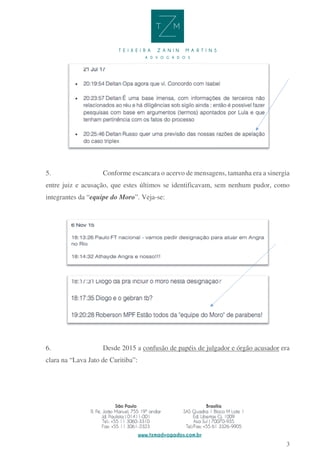 3
5. Conforme escancara o acervo de mensagens, tamanha era a sinergia
entre juiz e acusação, que estes últimos se identificavam, sem nenhum pudor, como
integrantes da “equipe do Moro”. Veja-se:
6. Desde 2015 a confusão de papéis de julgador e órgão acusador era
clara na “Lava Jato de Curitiba”:
 