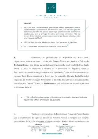 5
8. Outrossim, os procuradores da República da “Lava Jato”
organizaram juntamente com o então juiz SERGIO MORO nota contra a Defesa do
Reclamante após esta última ter arrolado como testemunha o advogado Rodrigo Tacla
Durán. A nota foi elaborada a despeito de o procurador da República DELTAN
DALLAGNOL ter manifestado que não se sentia “confortável” com um dos assuntos sobre
os quais Tacla Durán poderia vir a depor, mas foi impedido. Ou seja, Tacla Durán foi
impedido de prestar qualquer depoimento, a despeito dos relevantes esclarecimentos
buscados pela Defesa Técnica do Reclamante e que poderiam ser prestados por essa
testemunha. Veja-se:
9. Também os procuradores da República da “Lava Jato” reconhecem
que o levantamento do sigilo da delação de Antônio Palocci às vésperas das eleições
presidenciais de 2018 foi um ato de ofício do então juiz SERGIO MORO e concluem com
 