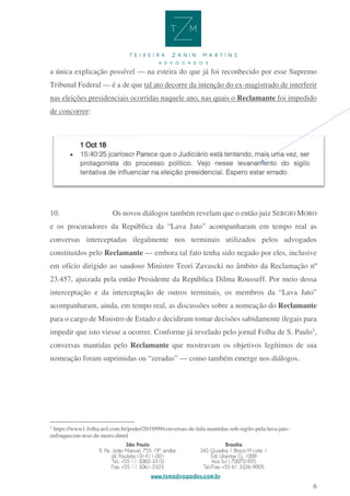 6
a única explicação possível — na esteira do que já foi reconhecido por esse Supremo
Tribunal Federal — é a de que tal ato decorre da intenção do ex-magistrado de interferir
nas eleições presidenciais ocorridas naquele ano, nas quais o Reclamante foi impedido
de concorrer:
10. Os novos diálogos também revelam que o então juiz SERGIO MORO
e os procuradores da República da “Lava Jato” acompanharam em tempo real as
conversas interceptadas ilegalmente nos terminais utilizados pelos advogados
constituídos pelo Reclamante — embora tal fato tenha sido negado por eles, inclusive
em ofício dirigido ao saudoso Ministro Teori Zavascki no âmbito da Reclamação nº
23.457, ajuizada pela então Presidente da República Dilma Rousseff. Por meio dessa
interceptação e da interceptação de outros terminais, os membros da “Lava Jato”
acompanharam, ainda, em tempo real, as discussões sobre a nomeação do Reclamante
para o cargo de Ministro de Estado e decidiram tomar decisões sabidamente ilegais para
impedir que isto viesse a ocorrer. Conforme já revelado pelo jornal Folha de S. Paulo1
,
conversas mantidas pelo Reclamante que mostravam os objetivos legítimos de sua
nomeação foram suprimidas ou “zeradas” — como também emerge nos diálogos.
1
https://www1.folha.uol.com.br/poder/2019/09/conversas-de-lula-mantidas-sob-sigilo-pela-lava-jato-
enfraquecem-tese-de-moro.shtml
 