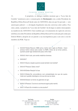 7
11. A propósito, os diálogos também mostram que a “Lava Jato de
Curitiba” monitorava atos e comunicações do Reclamante com a então Presidente da
República Dilma Rousseff desde antes de 16/03/2016, data em que foi gravada — sem
autorização judicial — e divulgada ilegalmente uma das conversas entre ambos. Fica
claro, ainda, o propósito da “Lava Jato de Curitiba” de divulgar os áudios interceptados
na manhã do dia 16/03/2016. Claro também que o levantamento do sigilo de conversa
telefônica da então Presidente da República Dilma Rousseff foi realizada pelo então juiz
SERGIO MORO a despeito de ser patente a sua incompetência para o ato com o aval de
membros da PGR. Veja-se:
 