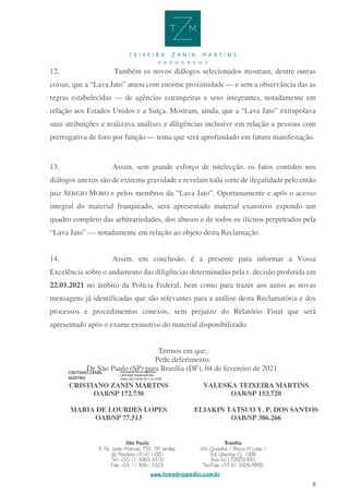 8
12. Também os novos diálogos selecionados mostram, dentre outras
coisas, que a “Lava Jato” atuou com enorme proximidade — e sem a observância das as
regras estabelecidas — de agências estrangeiras e seus integrantes, notadamente em
relação aos Estados Unidos e a Suíça. Mostram, ainda, que a “Lava Jato” extrapolava
suas atribuições e realizava análises e diligências inclusive em relação a pessoas com
prerrogativa de foro por função — tema que será aprofundado em futura manifestação.
13. Assim, sem grande esforço de intelecção, os fatos contidos nos
diálogos anexos são de extrema gravidade e revelam toda sorte de ilegalidade pelo então
juiz SERGIO MORO e pelos membros da “Lava Jato”. Oportunamente e após o acesso
integral do material franqueado, será apresentado material exaustivo expondo um
quadro completo das arbitrariedades, dos abusos e de todos os ilícitos perpetrados pela
“Lava Jato” — notadamente em relação ao objeto desta Reclamação.
14. Assim, em conclusão, é a presente para informar a Vossa
Excelência sobre o andamento das diligências determinadas pela r. decisão proferida em
22.01.2021 no âmbito da Polícia Federal, bem como para trazer aos autos as novas
mensagens já identificadas que são relevantes para a análise desta Reclamatória e dos
processos e procedimentos conexos, sem prejuízo do Relatório Final que será
apresentado após o exame exaustivo do material disponibilizado.
Termos em que,
Pede deferimento.
De São Paulo (SP) para Brasília (DF), 04 de fevereiro de 2021.
CRISTIANO ZANIN MARTINS
OAB/SP 172.730
VALESKA TEIXEIRA MARTINS
OAB/SP 153.720
MARIA DE LOURDES LOPES
OAB/SP 77.513
ELIAKIN TATSUO Y. P. DOS SANTOS
OAB/SP 386.266
CRISTIANO ZANIN
MARTINS
Assinado de forma digital por
CRISTIANO ZANIN MARTINS
Dados: 2021.02.04 10:11:16 -03'00'
 