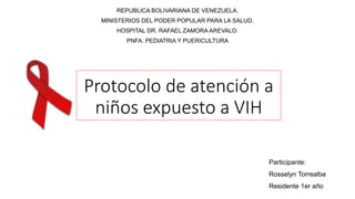 Protocolo de atención a
niños expuesto a VIH
REPUBLICA BOLIVARIANA DE VENEZUELA.
MINISTERIOS DEL PODER POPULAR PARA LA SALUD.
HOSPITAL DR. RAFAEL ZAMORA AREVALO.
PNFA: PEDIATRIA Y PUERICULTURA
Participante:
Rosselyn Torrealba
Residente 1er año
 