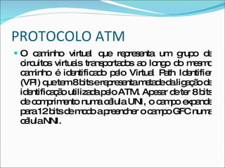 PROTOCOLO ATM O caminho virtual que representa um grupo de circuitos virtuais transportados ao longo do mesmo caminho é identificado pelo Virtual Path Identifier (VPI) que tem 8 bits e representa metade da ligação de identificação utilizada pelo ATM. Apesar de ter 8 bits de comprimento numa célula UNI, o campo expande para 12 bits de modo a preencher o campo GFC numa célula NNI. 