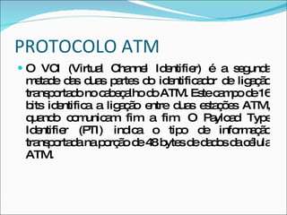 PROTOCOLO ATM O VCI (Virtual Channel Identifier) é a segunda metade das duas partes do identificador de ligação transportado no cabeçalho do ATM. Este campo de 16 bits identifica a ligação entre duas estações ATM, quando comunicam fim a fim. O Payload Type Identifier (PTI) indica o tipo de informação transportada na porção de 48 bytes de dados da célula ATM. 