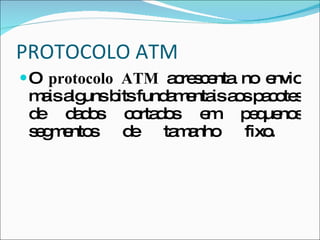 PROTOCOLO ATM O  protocolo ATM  acrescenta no envio mais alguns bits fundamentais aos pacotes de dados cortados em pequenos segmentos de tamanho fixo.  