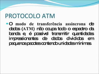 PROTOCOLO ATM O  modo de transferência assíncrona  de dados ( ATM ) não ocupa todo o espectro da banda e, é possível transmitir quantidades impressionantes de dados divididos em pequenos pacotes contendo unidades mínimas.  