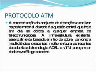 PROTOCOLO ATM A caracterização do conjunto de alterações a realizar na parte material da rede é a questão central que hoje em dia se coloca a qualquer empresa de telecomunicações. A infra-estrutura existente, essencialmente baseada em fio de cobre, demonstra insuficiências crescentes, muito embora as recentes descobertas da tecnologia ADSL e  ATM  pareçam ter dado novo fôlego ao cobre.  