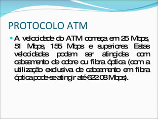 PROTOCOLO ATM A velocidade do ATM começa em 25 Mbps, 51 Mbps, 155 Mbps e superiores. Estas velocidades podem ser atingidas com cabeamento de cobre ou fibra óptica (com a utilização exclusiva de cabeamento em fibra óptica pode-se atingir até 622.08 Mbps). 