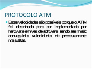 PROTOCOLO ATM Estas velocidades são possíveis porque o ATM foi desenhado para ser implementado por hardware em vez de software, sendo assim são conseguidas velocidades de processamento mais altas. 