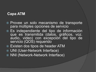 Capa ATM

   Provee un solo mecanismo de transporte
    para múltiples opciones de servicio
   Es independiente del tipo de información
    que es transmitida (datos, gráficos, voz.
    audio, video) con excepción del tipo de
    servicio (QOS) requerido
   Existen dos tipos de header ATM
   UNI (User-Network Interface)
   NNI (Network-Network Interface)
 