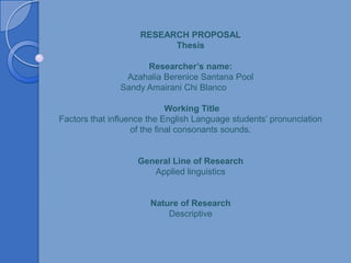 RESEARCH PROPOSAL
                          Thesis

                     Researcher’s name:
                Azahalia Berenice Santana Pool
               Sandy Amairani Chi Blanco

                             Working Title
Factors that influence the English Language students’ pronunciation
                   of the final consonants sounds.


                    General Line of Research
                       Applied linguistics


                       Nature of Research
                           Descriptive
 