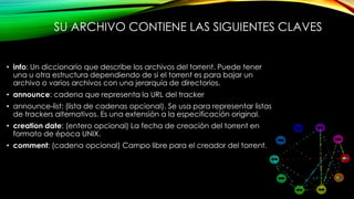 SU ARCHIVO CONTIENE LAS SIGUIENTES CLAVES
• info: Un diccionario que describe los archivos del torrent. Puede tener
una u otra estructura dependiendo de si el torrent es para bajar un
archivo o varios archivos con una jerarquía de directorios.
• announce: cadena que representa la URL del tracker
• announce-list: (lista de cadenas opcional). Se usa para representar listas
de trackers alternativos. Es una extensión a la especificación original.
• creation date: (entero opcional) La fecha de creación del torrent en
formato de época UNIX.
• comment: (cadena opcional) Campo libre para el creador del torrent.
 