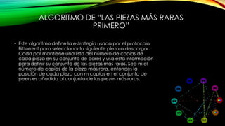 ALGORITMO DE “LAS PIEZAS MÁS RARAS
PRIMERO”
• Este algoritmo define la estrategia usada por el protocolo
Bittorrent para seleccionar la siguiente pieza a descargar.
Cada par mantiene una lista del número de copias de
cada pieza en su conjunto de pares y usa esta información
para definir su conjunto de las piezas más raras. Sea m el
número de copias de la pieza más rara, entonces la
posición de cada pieza con m copias en el conjunto de
peers es añadida al conjunto de las piezas más raras.
 